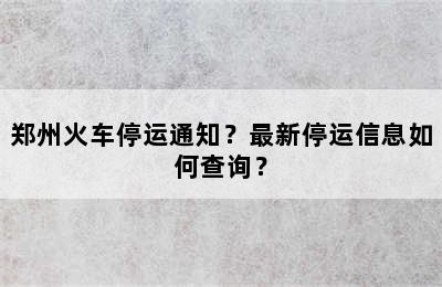 郑州火车停运通知？最新停运信息如何查询？