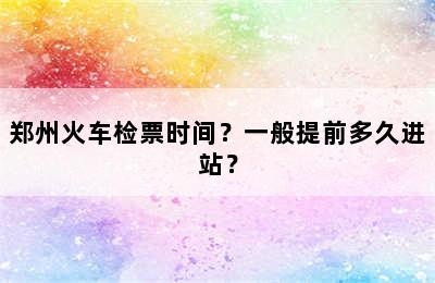 郑州火车检票时间？一般提前多久进站？