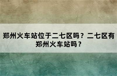 郑州火车站位于二七区吗？二七区有郑州火车站吗？