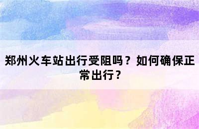 郑州火车站出行受阻吗？如何确保正常出行？