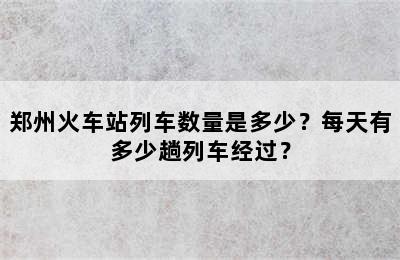 郑州火车站列车数量是多少？每天有多少趟列车经过？