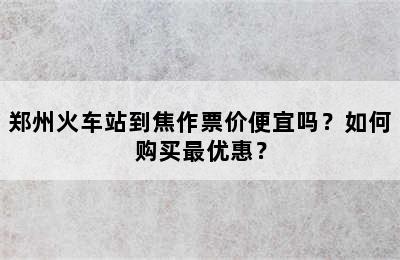 郑州火车站到焦作票价便宜吗？如何购买最优惠？