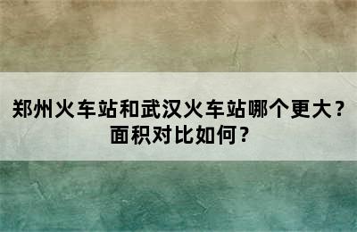 郑州火车站和武汉火车站哪个更大？面积对比如何？