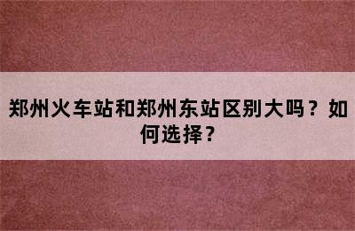 郑州火车站和郑州东站区别大吗？如何选择？