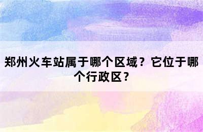 郑州火车站属于哪个区域？它位于哪个行政区？