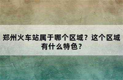 郑州火车站属于哪个区域？这个区域有什么特色？