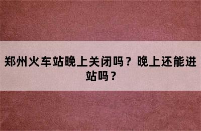 郑州火车站晚上关闭吗？晚上还能进站吗？