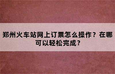 郑州火车站网上订票怎么操作？在哪可以轻松完成？