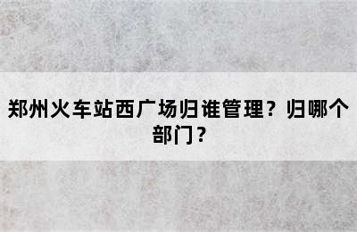 郑州火车站西广场归谁管理？归哪个部门？