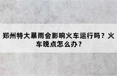 郑州特大暴雨会影响火车运行吗？火车晚点怎么办？