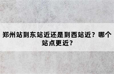 郑州站到东站近还是到西站近？哪个站点更近？