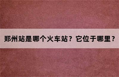 郑州站是哪个火车站？它位于哪里？