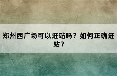 郑州西广场可以进站吗？如何正确进站？