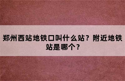 郑州西站地铁口叫什么站？附近地铁站是哪个？