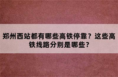 郑州西站都有哪些高铁停靠？这些高铁线路分别是哪些？