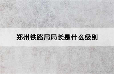 郑州铁路局局长是什么级别
