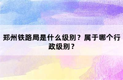 郑州铁路局是什么级别？属于哪个行政级别？