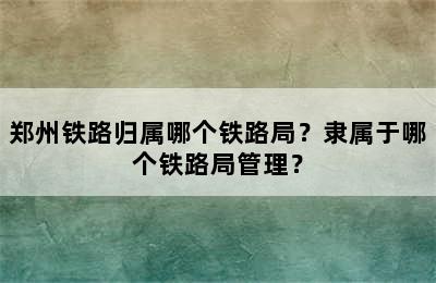 郑州铁路归属哪个铁路局？隶属于哪个铁路局管理？