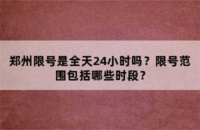 郑州限号是全天24小时吗？限号范围包括哪些时段？