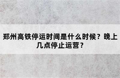 郑州高铁停运时间是什么时候？晚上几点停止运营？