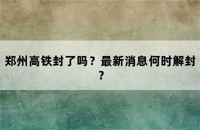郑州高铁封了吗？最新消息何时解封？
