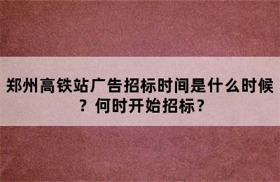 郑州高铁站广告招标时间是什么时候？何时开始招标？