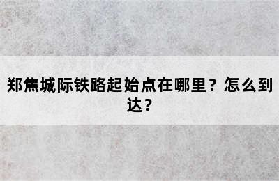 郑焦城际铁路起始点在哪里？怎么到达？