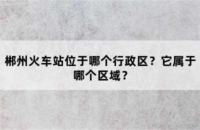 郴州火车站位于哪个行政区？它属于哪个区域？
