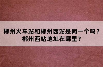 郴州火车站和郴州西站是同一个吗？郴州西站地址在哪里？