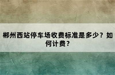 郴州西站停车场收费标准是多少？如何计费？