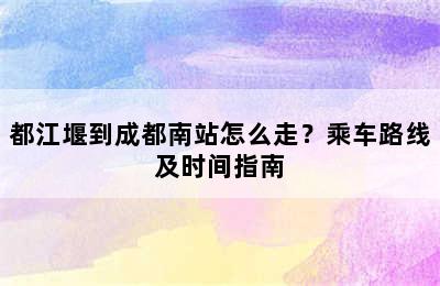 都江堰到成都南站怎么走？乘车路线及时间指南