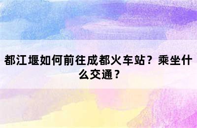 都江堰如何前往成都火车站？乘坐什么交通？