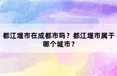 都江堰市在成都市吗？都江堰市属于哪个城市？