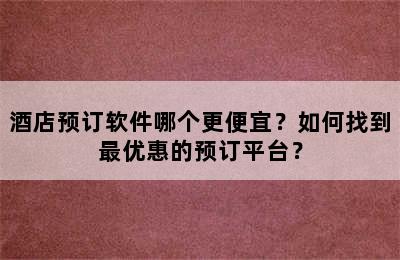 酒店预订软件哪个更便宜？如何找到最优惠的预订平台？