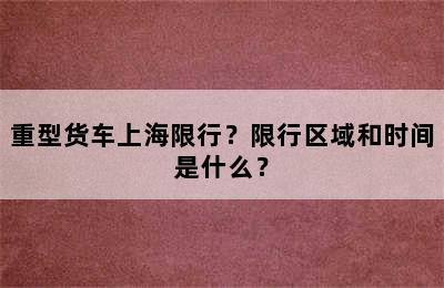 重型货车上海限行？限行区域和时间是什么？