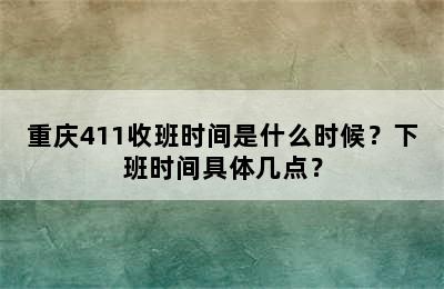 重庆411收班时间是什么时候？下班时间具体几点？