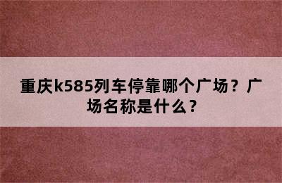 重庆k585列车停靠哪个广场？广场名称是什么？
