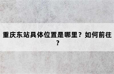 重庆东站具体位置是哪里？如何前往？