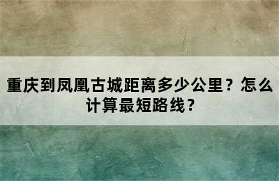 重庆到凤凰古城距离多少公里？怎么计算最短路线？