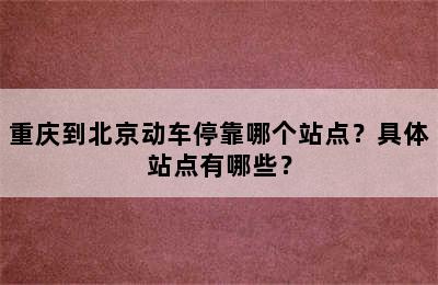 重庆到北京动车停靠哪个站点？具体站点有哪些？