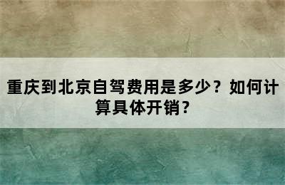 重庆到北京自驾费用是多少？如何计算具体开销？