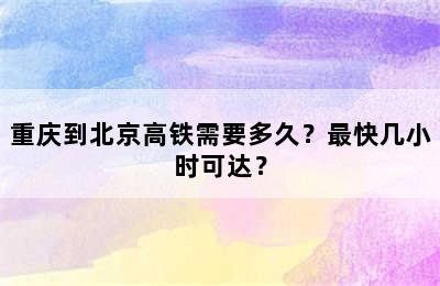 重庆到北京高铁需要多久？最快几小时可达？