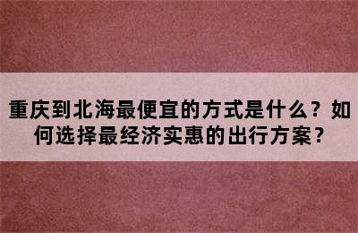 重庆到北海最便宜的方式是什么？如何选择最经济实惠的出行方案？