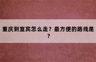 重庆到宜宾怎么走？最方便的路线是？