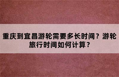 重庆到宜昌游轮需要多长时间？游轮旅行时间如何计算？