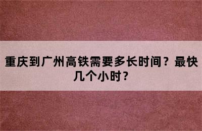 重庆到广州高铁需要多长时间？最快几个小时？