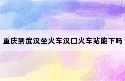 重庆到武汉坐火车汉口火车站能下吗