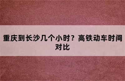 重庆到长沙几个小时？高铁动车时间对比