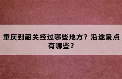 重庆到韶关经过哪些地方？沿途景点有哪些？