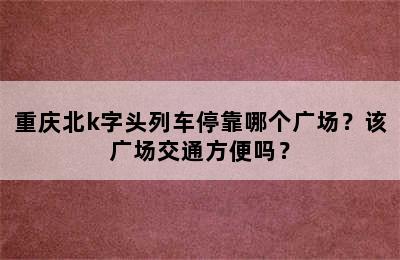 重庆北k字头列车停靠哪个广场？该广场交通方便吗？